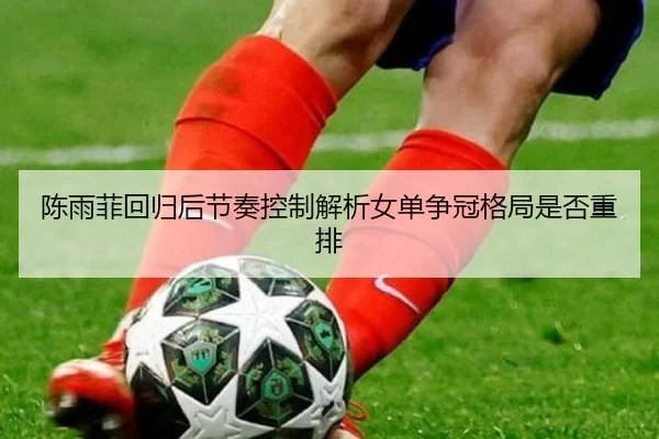 陈雨菲回归后节奏控制解析女单争冠格局是否重排