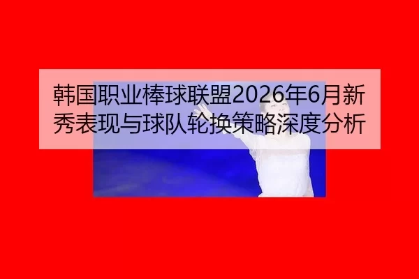 韩国职业棒球联盟2026年6月新秀表现与球队轮换策略深度分析